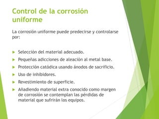 Control de la corrosión
uniforme
La corrosión uniforme puede predecirse y controlarse
por:
 Selección del material adecuado.
 Pequeñas adicciones de aleación al metal base.
 Protección catódica usando ánodos de sacrificio.
 Uso de inhibidores.
 Revestimiento de superficie.
 Añadiendo material extra conocido como margen
de corrosión se contemplan las pérdidas de
material que sufrirán los equipos.
 