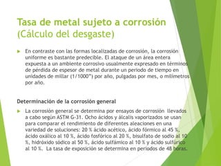 Tasa de metal sujeto a corrosión
(Cálculo del desgaste)
 En contraste con las formas localizadas de corrosión, la corrosión
uniforme es bastante predecible. El ataque de un área entera
expuesta a un ambiente corrosivo usualmente expresado en términos
de pérdida de espesor de metal durante un periodo de tiempo en
unidades de millar (1/1000”) por año, pulgadas por mes, o milímetros
por año.
Determinación de la corrosión general
 La corrosión general se determina por ensayos de corrosión llevados
a cabo según ASTM G-31. Ocho ácidos y álcalis vaporizados se usan
para comparar el rendimiento de diferentes aleaciones en una
variedad de soluciones: 20 % ácido acético, ácido fórmico al 45 %,
ácido oxálico al 10 %, ácido fosfórico al 20 %, bisulfato de sodio al 10
%, hidróxido sódico al 50 %, ácido sulfámico al 10 % y ácido sulfúrico
al 10 %. La tasa de exposición se determina en periodos de 48 horas.
 