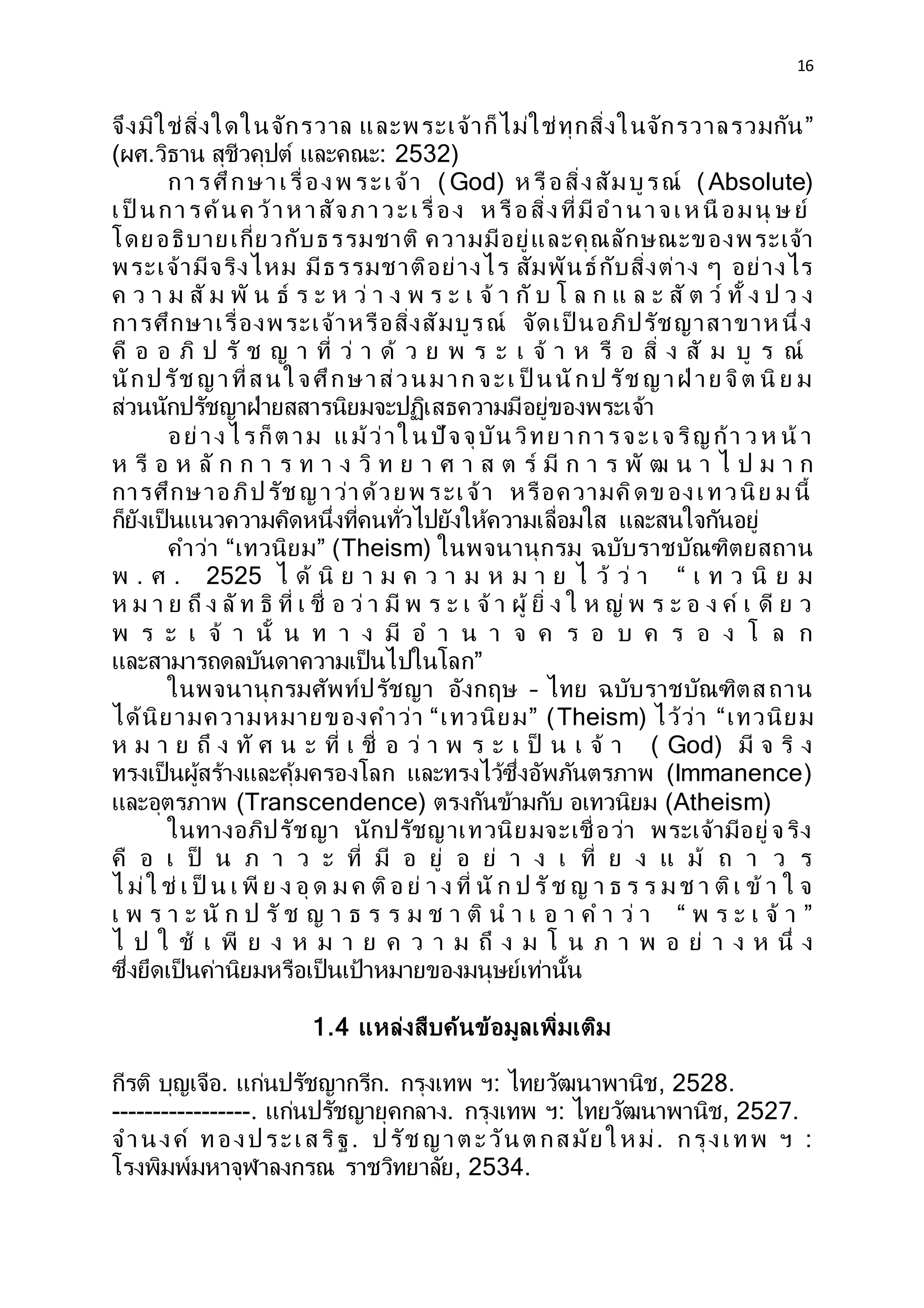 16
จึงมิใช่สิ่งใดในจักรวาล และพระเจ้าก็ไม่ใช่ทุกสิ่งในจักรวาลรวมกัน”
(ผศ.วิธาน สุชีวคุปต์ และคณะ: 2532)
การศึกษาเรื่องพ ระเจ้า ( God) ห รือสิ่งสัมบูรณ์ ( Absolute)
เป็ นการค้นค ว้าห าสัจภาวะเรื่อง ห รือสิ่งที่มีอานาจเห นื อมนุ ษ ย์
โดยอธิบายเกี่ยวกับธรรมชาติ ความมีอยู่และคุณลักษณะของพระเจ้า
พระเจ้ามีจริงไหม มีธรรมชาติอย่างไร สัมพันธ์กับสิ่งต่าง ๆ อย่างไร
ค ว า ม สั ม พั น ธ์ ร ะ ห ว่ า ง พ ร ะ เ จ้ า กั บ โ ล ก แ ล ะ สั ต ว์ ทั้ ง ป ว ง
การศึกษาเรื่องพระเจ้าหรือสิ่งสัมบูรณ์ จัดเป็ นอภิปรัชญาสาขาห นึ่ง
คื อ อ ภิ ป รั ช ญ า ที่ ว่ า ด้ ว ย พ ร ะ เ จ้ า ห รื อ สิ่ ง สั ม บู ร ณ์
นักปรัช ญาที่สนใจศึกษาส่วนมาก จะเ ป็ นนักป รัช ญาฝ่ าย จิต นิ ย ม
ส่วนนักปรัชญาฝ่ายสสารนิยมจะปฏิเสธความมีอยู่ของพระเจ้า
อย่างไรก็ต าม แม้ว่าในปัจจุบันวิทย าการจะเจริญก้า ว ห น้ า
ห รื อ ห ลั ก ก า ร ท า ง วิ ท ย า ศ า ส ต ร์ มี ก า ร พั ฒ น า ไ ป ม า ก
การศึกษาอภิปรัช ญาว่าด้วยพ ระเจ้า หรือความคิดข องเทวนิย ม นี้
ก็ยังเป็นแนวความคิดหนึ่งที่คนทั่วไปยังให้ความเลื่อมใส และสนใจกันอยู่
คาว่า “เทวนิยม” (Theism) ในพจนานุกรม ฉบับราชบัณฑิตยสถาน
พ . ศ . 2525 ไ ด้ นิ ย า ม ค ว า ม ห ม า ย ไ ว้ ว่ า “ เ ท ว นิ ย ม
ห ม า ย ถึ ง ลัท ธิ ที่ เ ชื่ อ ว่ า มี พ ร ะ เ จ้ า ผู้ ยิ่ ง ใ ห ญ่ พ ร ะ อ ง ค์ เ ดี ย ว
พ ร ะ เ จ้ า นั้ น ท า ง มี อ า น า จ ค ร อ บ ค ร อ ง โ ล ก
และสามารถดลบันดาความเป็นไปในโลก”
ในพจนานุกรมศัพท์ปรัชญา อังกฤษ – ไทย ฉบับราชบัณฑิตสถาน
ได้นิยามความหมายของคาว่า “เทวนิยม” (Theism) ไว้ว่า “เทวนิยม
ห ม า ย ถึ ง ทั ศ น ะ ที่ เ ชื่ อ ว่ า พ ร ะ เ ป็ น เ จ้ า ( God) มี จ ริ ง
ทรงเป็นผู้สร้างและคุ้มครองโลก และทรงไว้ซึ่งอัพภันตรภาพ (Immanence)
และอุตรภาพ (Transcendence) ตรงกันข้ามกับ อเทวนิยม (Atheism)
ในทางอภิปรัชญา นักปรัชญาเทวนิยมจะเชื่อว่า พระเจ้ามีอยู่จริง
คื อ เ ป็ น ภ า ว ะ ที่ มี อ ยู่ อ ย่ า ง เ ที่ ย ง แ ม้ ถ า ว ร
ไ ม่ใ ช่ เ ป็ น เ พี ย ง อุ ด ม ค ติอ ย่ า ง ที่ นั ก ป รัช ญ า ธ ร ร ม ช า ติเ ข้ า ใ จ
เ พ ร า ะ นั ก ป รั ช ญ า ธ ร ร ม ช า ติ น า เ อ า ค า ว่ า “ พ ร ะ เ จ้ า ”
ไ ป ใ ช้ เ พี ย ง ห ม า ย ค ว า ม ถึ ง ม โ น ภ า พ อ ย่ า ง ห นึ่ ง
ซึ่งยึดเป็นค่านิยมหรือเป็นเป้าหมายของมนุษย์เท่านั้น
1.4 แหล่งสืบค้นข้อมูลเพิ่มเติม
กีรติ บุญเจือ. แก่นปรัชญากรีก. กรุงเทพ ฯ: ไทยวัฒนาพานิช, 2528.
-----------------. แก่นปรัชญายุคกลาง. กรุงเทพ ฯ: ไทยวัฒนาพานิช, 2527.
จานงค์ ทองประเสริฐ. ปรัช ญาต ะวันต กสมัย ให ม่. กรุงเทพ ฯ :
โรงพิมพ์มหาจุฬาลงกรณ ราชวิทยาลัย, 2534.
 