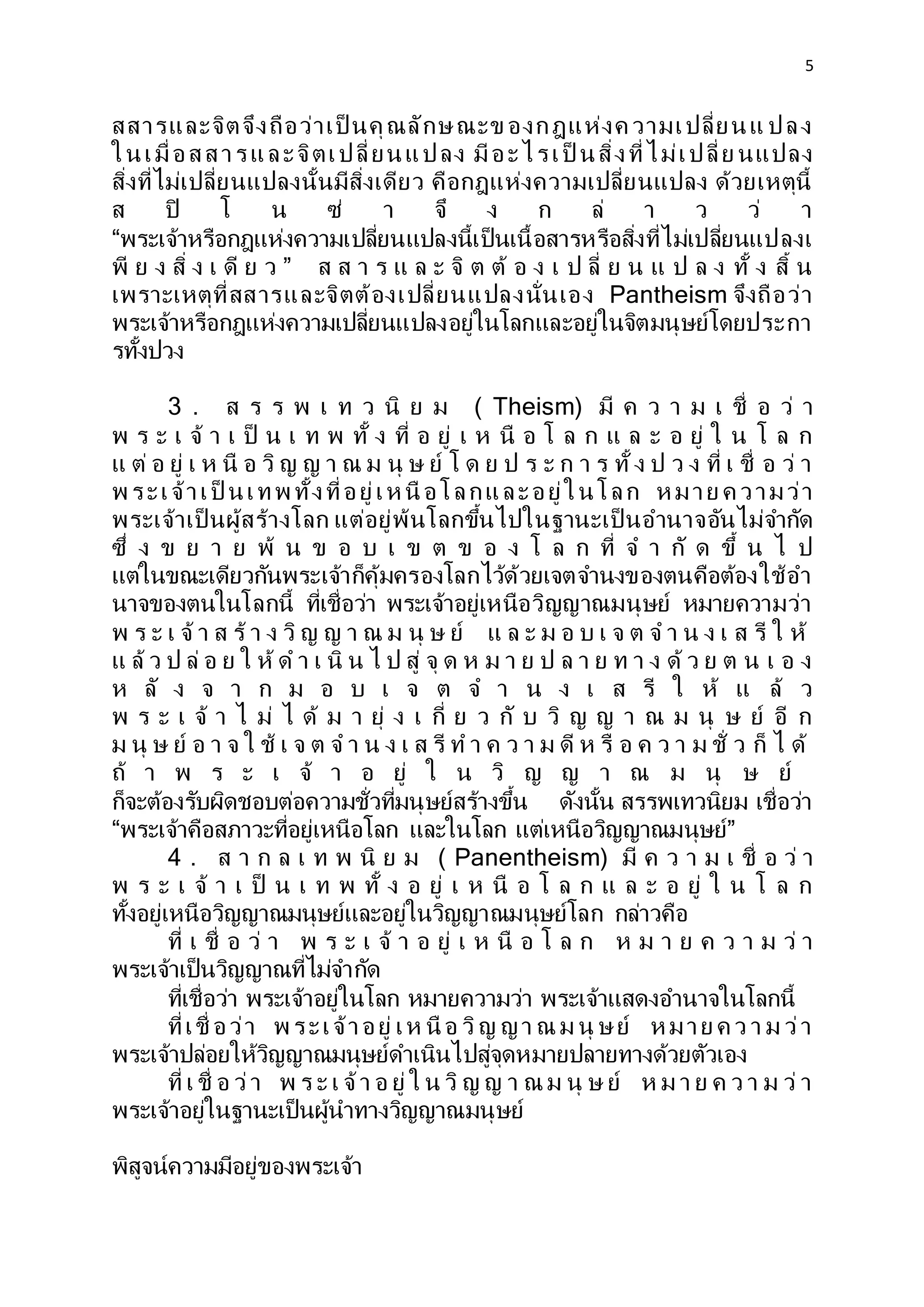 5
สสารและจิตจึงถือว่าเป็ นคุณลักษณะข องกฎแห่งค วามเปลี่ยนแ ปลง
ในเมื่อสสารและจิตเปลี่ยนแปลง มีอะไรเป็ นสิ่งที่ไม่เปลี่ย นแปลง
สิ่งที่ไม่เปลี่ยนแปลงนั้นมีสิ่งเดียว คือกฎแห่งความเปลี่ยนแปลง ด้วยเหตุนี้
ส ปิ โ น ซ่ า จึ ง ก ล่ า ว ว่ า
“พระเจ้าหรือกฎแห่งความเปลี่ยนแปลงนี้เป็นเนื้อสารหรือสิ่งที่ไม่เปลี่ยนแปลงเ
พี ย ง สิ่ ง เ ดี ย ว ” ส ส า ร แ ล ะ จิ ต ต้ อ ง เ ป ลี่ ย น แ ป ล ง ทั้ ง สิ้ น
เพราะเหตุที่สสารและจิตต้องเปลี่ยนแปลงนั่นเอง Pantheism จึงถือว่า
พระเจ้าหรือกฎแห่งความเปลี่ยนแปลงอยู่ในโลกและอยู่ในจิตมนุษย์โดยประกา
รทั้งปวง
3 . ส ร ร พ เ ท ว นิ ย ม ( Theism) มี ค ว า ม เ ชื่ อ ว่ า
พ ร ะ เ จ้ า เ ป็ น เ ท พ ทั้ ง ที่ อ ยู่ เ ห นื อ โ ล ก แ ล ะ อ ยู่ ใ น โ ล ก
แ ต่ อ ยู่ เ ห นื อ วิ ญ ญ า ณ ม นุ ษ ย์ โ ด ย ป ร ะ ก า ร ทั้ ง ป ว ง ที่ เ ชื่ อ ว่ า
พ ระเจ้าเป็ นเทพ ทั้งที่อยู่เห นื อโลกและอยู่ในโลก ห มาย ค วามว่า
พระเจ้าเป็ นผู้สร้างโลก แต่อยู่พ้นโลกขึ้นไปในฐานะเป็ นอานาจอันไม่จากัด
ซึ่ ง ข ย า ย พ้ น ข อ บ เ ข ต ข อ ง โ ล ก ที่ จ า กั ด ขึ้ น ไ ป
แต่ในขณะเดียวกันพระเจ้าก็คุ้มครองโลกไว้ด้วยเจตจานงของตนคือต้องใช้อา
นาจของตนในโลกนี้ ที่เชื่อว่า พระเจ้าอยู่เหนือวิญญาณมนุษย์ หมายความว่า
พ ร ะ เ จ้ า ส ร้ า ง วิ ญ ญ า ณ ม นุ ษ ย์ แ ล ะ ม อ บ เ จ ต จ า น ง เ ส รี ใ ห้
แ ล้ ว ป ล่ อ ย ใ ห้ ด า เ นิ น ไ ป สู่ จุ ด ห ม า ย ป ล า ย ท า ง ด้ ว ย ต น เ อ ง
ห ลั ง จ า ก ม อ บ เ จ ต จ า น ง เ ส รี ใ ห้ แ ล้ ว
พ ร ะ เ จ้ า ไ ม่ ไ ด้ ม า ยุ่ ง เ กี่ ย ว กั บ วิ ญ ญ า ณ ม นุ ษ ย์ อี ก
ม นุ ษ ย์ อ า จ ใ ช้ เ จ ต จ า น ง เ ส รี ท า ค ว า ม ดี ห รื อ ค ว า ม ชั่ ว ก็ ไ ด้
ถ้ า พ ร ะ เ จ้ า อ ยู่ ใ น วิ ญ ญ า ณ ม นุ ษ ย์
ก็จะต้องรับผิดชอบต่อความชั่วที่มนุษย์สร้างขึ้น ดังนั้น สรรพเทวนิยม เชื่อว่า
“พระเจ้าคือสภาวะที่อยู่เหนือโลก และในโลก แต่เหนือวิญญาณมนุษย์”
4 . ส า ก ล เ ท พ นิ ย ม ( Panentheism) มี ค ว า ม เ ชื่ อ ว่ า
พ ร ะ เ จ้ า เ ป็ น เ ท พ ทั้ ง อ ยู่ เ ห นื อ โ ล ก แ ล ะ อ ยู่ ใ น โ ล ก
ทั้งอยู่เหนือวิญญาณมนุษย์และอยู่ในวิญญาณมนุษย์โลก กล่าวคือ
ที่ เ ชื่ อ ว่ า พ ร ะ เ จ้ า อ ยู่ เ ห นื อ โ ล ก ห ม า ย ค ว า ม ว่ า
พระเจ้าเป็นวิญญาณที่ไม่จากัด
ที่เชื่อว่า พระเจ้าอยู่ในโลก หมายความว่า พระเจ้าแสดงอานาจในโลกนี้
ที่เชื่ อว่า พ ระเจ้าอยู่ เห นื อ วิญ ญา ณ ม นุ ษย์ ห มาย ค ว า ม ว่า
พระเจ้าปล่อยให้วิญญาณมนุษย์ดาเนินไปสู่จุดหมายปลายทางด้วยตัวเอง
ที่ เ ชื่ อ ว่า พ ร ะ เ จ้า อ ยู่ ใ น วิ ญ ญ า ณ ม นุ ษ ย์ ห ม า ย ค ว า ม ว่ า
พระเจ้าอยู่ในฐานะเป็นผู้นาทางวิญญาณมนุษย์
พิสูจน์ความมีอยู่ของพระเจ้า
 