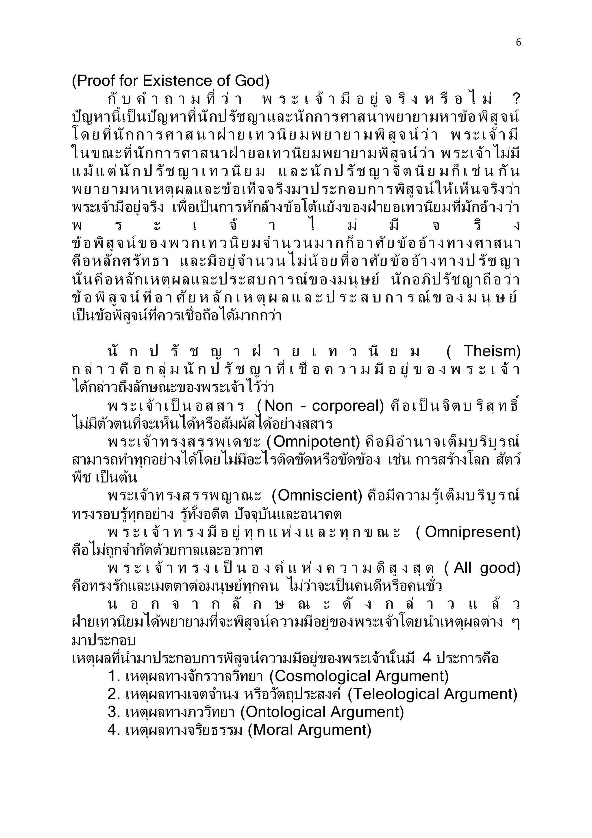 6
(Proof for Existence of God)
กั บ ค า ถ า ม ที่ ว่ า พ ร ะ เ จ้ า มี อ ยู่ จ ริ ง ห รื อ ไ ม่ ?
ปัญหานี้เป็ นปัญหาที่นักปรัชญาและนักการศาสนาพยายามหาข้อพิสูจน์
โด ย ที่นักการศ าส นาฝ่ าย เท วนิย มพ ย าย า มพิ สูจ น์ ว่า พ ระเจ้า มี
ในขณะที่นักการศาสนาฝ่ ายอเทวนิยมพยายามพิสูจน์ว่า พระเจ้าไม่มี
แ ม้แ ต่นัก ป รัช ญ า เ ท ว นิ ย ม แ ล ะ นัก ป รัช ญ า จิต นิ ย ม ก็ เ ช่ น กัน
พยายามหาเหตุผลและข้อเท็จจริงมาประกอบการพิสูจน์ให้เห็นจริงว่า
พระเจ้ามีอยู่จริง เพื่อเป็นการหักล้างข้อโต้แย้งของฝ่ายอเทวนิยมที่มักอ้างว่า
พ ร ะ เ จ้ า ไ ม่ มี จ ริ ง
ข้อพิสูจน์ ข องพ วกเทวนิย มจานวนมากก็อาศัย ข้ออ้างทางศาสนา
คือหลักศรัทธ า และมีอยู่จานวนไม่น้อย ที่อาศัย ข้ออ้างทางป รัช ญา
นั่นคือหลักเหตุผลและประสบการณ์ของมนุ ษย์ นักอภิปรัชญาถือว่า
ข้อ พิ สู จ น์ ที่ อ า ศัย ห ลัก เ ห ตุ ผ ล แ ล ะ ป ร ะ ส บ ก า ร ณ์ ข อ ง ม นุ ษ ย์
เป็นข้อพิสูจน์ที่ควรเชื่อถือได้มากกว่า
นั ก ป รั ช ญ า ฝ่ า ย เ ท ว นิ ย ม ( Theism)
ก ล่ า ว คื อ ก ลุ่ ม นั ก ป รั ช ญ า ที่ เ ชื่ อ ค ว า ม มี อ ยู่ ข อ ง พ ร ะ เ จ้ า
ได้กล่าวถึงลักษณะของพระเจ้าไว้ว่า
พ ระเจ้าเป็ น อส สา ร ( Non – corporeal) คือเป็ นจิต บ ริสุ ท ธิ์
ไม่มีตัวตนที่จะเห็นได้หรือสัมผัสได้อย่างสสาร
พระเจ้าทรงสรรพเดชะ (Omnipotent) คือมีอานาจเต็มบริบูรณ์
สามารถทาทุกอย่างได้โดยไม่มีอะไรติดขัดหรือขัดข้อง เช่น การสร้างโลก สัตว์
พืช เป็นต้น
พระเจ้าทรงสรรพญาณะ (Omniscient) คือมีความรู้เต็มบริบูรณ์
ทรงรอบรู้ทุกอย่าง รู้ทั้งอดีต ปัจจุบันและอนาคต
พ ร ะ เ จ้ า ท ร ง มี อ ยู่ ทุ ก แ ห่ ง แ ล ะ ทุ ก ข ณ ะ ( Omnipresent)
คือไม่ถูกจากัดด้วยกาลและอวกาศ
พ ร ะ เ จ้ า ท ร ง เ ป็ น อ ง ค์ แ ห่ ง ค ว า ม ดี สู ง สุ ด ( All good)
คือทรงรักและเมตตาต่อมนุษย์ทุกคน ไม่ว่าจะเป็นคนดีหรือคนชั่ว
น อ ก จ า ก ลั ก ษ ณ ะ ดั ง ก ล่ า ว แ ล้ ว
ฝ่ายเทวนิยมได้พยายามที่จะพิสูจน์ความมีอยู่ของพระเจ้าโดยนาเหตุผลต่าง ๆ
มาประกอบ
เหตุผลที่นามาประกอบการพิสูจน์ความมีอยู่ของพระเจ้านั้นมี 4 ประการคือ
1. เหตุผลทางจักรวาลวิทยา (Cosmological Argument)
2. เหตุผลทางเจตจานง หรือวัตถุประสงค์ (Teleological Argument)
3. เหตุผลทางภววิทยา (Ontological Argument)
4. เหตุผลทางจริยธรรม (Moral Argument)
 