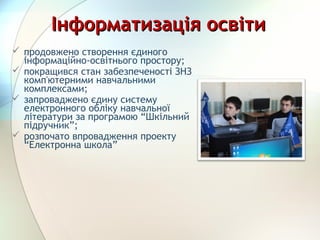 Інформатизація освітиІнформатизація освіти
 продовжено створення єдиного
інформаційно-освітнього простору;
 покращився стан забезпеченості ЗНЗ
комп'ютерними навчальними
комплексами;
 запроваджено єдину систему
електронного обліку навчальної
літератури за програмою “Шкільний
підручник”;
 розпочато впровадження проекту
“Електронна школа”
 