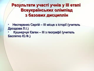 Результати участі учнів у ІІІ етапіРезультати участі учнів у ІІІ етапі
Всеукраїнських олімпіадВсеукраїнських олімпіад
з базових дисциплінз базових дисциплін
• Нестеренко Сергій – ІІІ місце з історії (учительНестеренко Сергій – ІІІ місце з історії (учитель
Дроздова Л.І.)Дроздова Л.І.)
• Кушнєрчук Євген – ІІІ з географії (учительКушнєрчук Євген – ІІІ з географії (учитель
Беспятко Ю.Ф.)Беспятко Ю.Ф.)
 