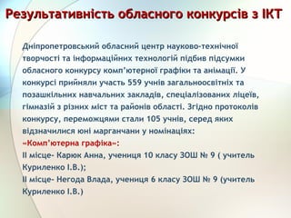 Дніпропетровський обласний центр науково-технічної
творчості та інформаційних технологій підбив підсумки
обласного конкурсу комп’ютерної графіки та анімації. У
конкурсі прийняли участь 559 учнів загальноосвітніх та
позашкільних навчальних закладів, спеціалізованих ліцеїв,
гімназій з різних міст та районів області. Згідно протоколів
конкурсу, переможцями стали 105 учнів, серед яких
відзначилися юні марганчани у номінаціях:
«Комп’ютерна графіка»:
ІІ місце- Карюк Анна, учениця 10 класу ЗОШ № 9 ( учитель
Куриленко І.В.);
ІІ місце- Негода Влада, учениця 6 класу ЗОШ № 9 (учитель
Куриленко І.В.)
Результативність обласного конкурсів з ІКТРезультативність обласного конкурсів з ІКТ
 