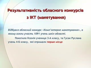Відбувся обласний конкурс «Комп’ютерне макетування», в
якому взяли участь 1091 учень шкіл області.
         Покотило Ксенія учениця 3-А класу, та Гусак Руслана
учень 4-Б класу, які отримали перше місце 
Результативність обласного конкурсівРезультативність обласного конкурсів
з ІКТ (макетування)з ІКТ (макетування)
 