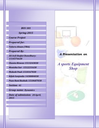 A Presentation on
A sports Equipment
Shop
BUS 101
Spring-2015
Course Project
Prepared for:
Tahera Ahsan (TRA)
Prepared By:
Ali Arfi Shafat Chowdhury:
1510376630
Shanta Biswas:1513243030
Monisha Sur: 1512231630
Mokesh Paul:1510167030
Rifah Sanjeeda:1430084030
Puza Rani Bashak:1510687030
Section: 41
Group name: Dynamics
Date of submission: 20 April,
2015
 