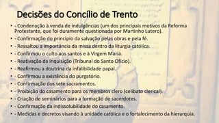 Decisões do Concílio de Trento
• - Condenação à venda de indulgências (um dos principais motivos da Reforma
Protestante, que foi duramente questionada por Martinho Lutero).
• - Confirmação do principio da salvação pelas obras e pela fé.
• - Ressaltou a importância da missa dentro da liturgia católica.
• - Confirmou o culto aos santos e à Virgem Maria.
• - Reativação da Inquisição (Tribunal do Santo Ofício).
• - Reafirmou a doutrina da infalibilidade papal.
• - Confirmou a existência do purgatório.
• - Confirmação dos sete sacramentos.
• - Proibição do casamento para os membros clero (celibato clerical).
• - Criação de seminários para a formação de sacerdotes.
• - Confirmação da indissolubilidade do casamento.
• - Medidas e decretos visando à unidade católica e o fortalecimento da hierarquia.
 