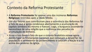 Contexto da Reforma Protestante
• A Reforma Protestante foi apenas uma das inúmeras Reformas
Religiosas ocorridas após a Idade Média.
• Um dos fatores que contribuíram para a ocorrência das Reformas foi
o fato de que a Igreja condenava abertamente a acumulação de
capitais (embora ela mesma o fizesse). Logo, a burguesia ascendente
necessitava de uma religião que a redimisse dos pecados da
acumulação de dinheiro.
• Junto a isso havia o fato de que o sistema feudalista estava agora
dando lugar às Monarquias nacionais que começam a despertar na
população o sentimento de pertencimento e colocam a Nação e o rei
acima dos poderes da Igreja.
 