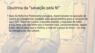 Doutrina da “salvação pela fé”
• Base da Reforma Protestante europeia, materializada na oposição de
Lutero às indulgências vendidas pela Igreja Católica para a salvação de
seus fiéis. Segundo Lutero, o pecado original, a expulsão de Adão
e Eva, teria sido tão forte que o Homem está, constantemente, ligado
a ele; não há obra que o redima, a não ser a graça de Deus – ou seja,
as indulgências não salvam.
 