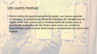 Um outro motivo
• Outro motivo de questionamento da Igreja: sua riqueza pujante
e ostensiva. A campanha de Tetzel de cobrança de indulgências na
região onde vivia Lutero para o levantamento de fundos para a
construção da Basílica de São Pedro, bem como seu comércio
desenfreado, praticamente determinou o rompimento de Lutero com
a Igreja.
 