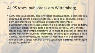 As 95 teses, publicadas em Wittemberg
• As 95 teses publicadas, geraram várias consequências, a começar pela
expulsão de Lutero da Igreja Católica. O caso dele, contudo, é mais
bem compreendido no contexto de descontentamento e
questionamento em relação à doutrina e à conduta da Igreja de Roma
– algo que, então, atingia todo o continente europeu. Em Genebra,
cidade que, fazia tempo, declarava-se inimiga do papado, as ideias de
Lutero motivaram diversos reformistas, entre os quais zwinglio e João
Calvino. Posteriormente, na Inglaterra, Henrique VIII, que também
rompeu com a Igreja romana, dando sequência à extensa ramificação
do protestantismo.
 