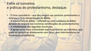 Entre os conceitos
e práticas do protestantismo, destaque:
• - O livre sacerdócio – que deu origem aos pastores protestantes e
motivou a livre interpretação da Bíblia;
- A leitura livre da Bíblia – refletida na cena cotidiana da Bíblia
debaixo do braço e nas inúmeras ramificações do protestantismo;
- A infalibilidade das Sagradas Escrituras;
- A Igreja como uma cristandade espiritual interior ao indivíduo, que
pode se comunicar diretamente com Deus, sem intermediários ou
hierarquias eclesiásticas.
 