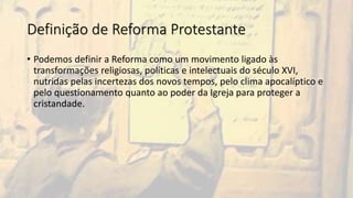 Definição de Reforma Protestante
• Podemos definir a Reforma como um movimento ligado às
transformações religiosas, políticas e intelectuais do século XVI,
nutridas pelas incertezas dos novos tempos, pelo clima apocalíptico e
pelo questionamento quanto ao poder da Igreja para proteger a
cristandade.
 