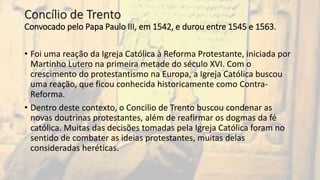 Concílio de Trento
Convocado pelo Papa Paulo III, em 1542, e durou entre 1545 e 1563.
• Foi uma reação da Igreja Católica à Reforma Protestante, iniciada por
Martinho Lutero na primeira metade do século XVI. Com o
crescimento do protestantismo na Europa, a Igreja Católica buscou
uma reação, que ficou conhecida historicamente como Contra-
Reforma.
• Dentro deste contexto, o Concilio de Trento buscou condenar as
novas doutrinas protestantes, além de reafirmar os dogmas da fé
católica. Muitas das decisões tomadas pela Igreja Católica foram no
sentido de combater as ideias protestantes, muitas delas
consideradas heréticas.
 