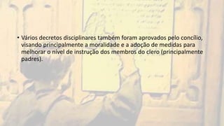 • Vários decretos disciplinares também foram aprovados pelo concílio,
visando principalmente a moralidade e a adoção de medidas para
melhorar o nível de instrução dos membros do clero (principalmente
padres).
 