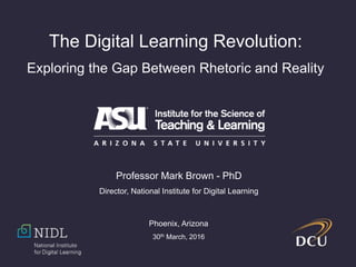The Digital Learning Revolution:
Exploring the Gap Between Rhetoric and Reality
Professor Mark Brown - PhD
Director, National Institute for Digital Learning
Phoenix, Arizona
30th March, 2016
 