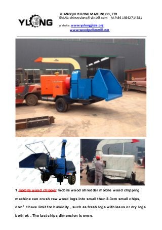 ZHANGQIUYULONGMACHINECO.,LTD
EMAIL:chinayulong@yljx168.com M.P:86-15662714581
Website: www.yulongjixie.org
www.woodpelletmill.net
1.mobile wood chipper mobile wood shredder mobile wood chipping
machine can crush raw wood logs into small than 2-3cm small chips,
don’t have limit for humidity , such as fresh logs with leavs or dry logs
both ok . The last chips dimension is even.
 