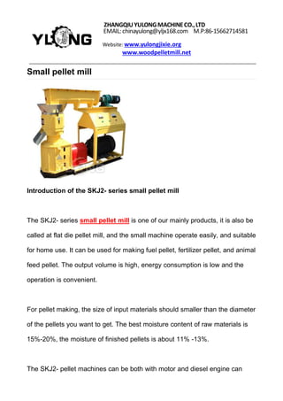 ZHANGQIUYULONGMACHINECO.,LTD
EMAIL:chinayulong@yljx168.com M.P:86-15662714581
Website: www.yulongjixie.org
www.woodpelletmill.net
Small pellet mill
Introduction of the SKJ2- series small pellet mill
The SKJ2- series small pellet mill is one of our mainly products, it is also be
called at flat die pellet mill, and the small machine operate easily, and suitable
for home use. It can be used for making fuel pellet, fertilizer pellet, and animal
feed pellet. The output volume is high, energy consumption is low and the
operation is convenient.
For pellet making, the size of input materials should smaller than the diameter
of the pellets you want to get. The best moisture content of raw materials is
15%-20%, the moisture of finished pellets is about 11% -13%.
The SKJ2- pellet machines can be both with motor and diesel engine can
 