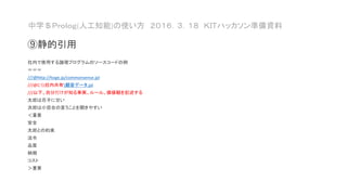 中学＄Ｐｒｏｌｏｇ(人工知能)の使い方 ２０１６．３．１８ ＫＩＴハッカソン準備資料
⑨静的引用
社内で使用する論理プログラムのソースコードの例
＝＝＝
///@http://hoge.jp/commonsense.jpl
///@C:社内共有顧客データ.jpl
///以下、自分だけが知る事実、ルール、価値観を記述する
太郎は花子に甘い
次郎は小百合の言うことを聞きやすい
＜重要
安全
太郎との約束
法令
品質
納期
コスト
＞重要
 