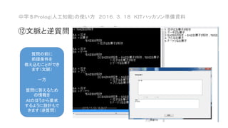 中学＄Ｐｒｏｌｏｇ(人工知能)の使い方 ２０１６．３．１８ ＫＩＴハッカソン準備資料
⑫文脈と逆質問
質問の前に
前提条件を
教え込むことができ
ます（文脈）
一方
質問に答えるため
の情報を
ＡＩのほうから要求
するように設計もで
きます（逆質問）
 