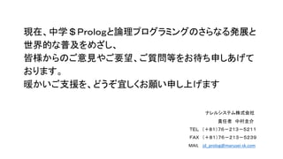 現在、中学＄Ｐｒｏｌｏｇと論理プログラミングのさらなる発展と
世界的な普及をめざし、
皆様からのご意見やご要望、ご質問等をお待ち申しあげて
おります。
暖かいご支援を、どうぞ宜しくお願い申し上げます
ナレルシステム株式会社
責任者 中村圭介
ＴＥＬ （＋８１）７６－２１３－５２１１
ＦＡＸ （＋８１）７６－２１３－５２３９
MAIL jd_prolog@marusei-sk.com
 