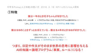 僕は一年のとき花子ちゃんが好きでした
Ｃ言語、ＰＨＰ、ＪＡＶＡ等 → ×プログラムでない（日記、作文はプログラムと認めません！）
しかし、従来のＰＲＯＬＯＧと中学＄Ｐｒｏｌｏｇ → ○プログラム（事実）である
僕は＄Ｂのことをずっとおぼえている :- 僕は＄Ａ年のとき＄Ｂが好きでした；
Ｃ言語、ＰＨＰ、ＪＡＶＡ → ×プログラムでない
従来のＰＲＯＬＯＧ → ×プログラムでない！！
中学＄Ｐｒｏｌｏｇ → ○プログラム（ルール）である！！！
中学＄Ｐｒｏｌｏｇ(人工知能)の使い方 ２０１６．３．１８ ＫＩＴハッカソンＶｏＬ４資料
つまり、日記や作文がそのまま世界の思考に影響を与える
ＡＩの知識＝論理プログラム（事実、ルール）になる！
①特徴
 