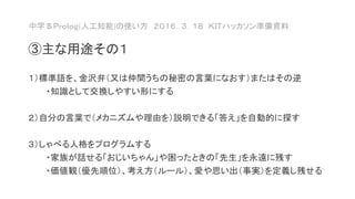 中学＄Ｐｒｏｌｏｇ(人工知能)の使い方 ２０１６．３．１８ ＫＩＴハッカソン準備資料
③主な用途その１
１）標準語を、金沢弁（又は仲間うちの秘密の言葉になおす）またはその逆
・知識として交換しやすい形にする
２）自分の言葉で（メカニズムや理由を）説明できる「答え」を自動的に探す
３）しゃべる人格をプログラムする
・家族が話せる「おじいちゃん」や困ったときの「先生」を永遠に残す
・価値観（優先順位）、考え方（ルール）、愛や思い出（事実）を定義し残せる
 
