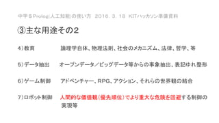 中学＄Ｐｒｏｌｏｇ(人工知能)の使い方 ２０１６．３．１８ ＫＩＴハッカソン準備資料
③主な用途その２
４）教育 論理学自体、物理法則、社会のメカニズム、法律、哲学、等
５）データ抽出 オープンデータ／ビッグデータ等からの事象抽出、表記ゆれ整形
６）ゲーム制御 アドベンチャー、ＲＰＧ、アクション、それらの世界観の結合
７）ロボット制御 人間的な価値観（優先順位）でより重大な危険を回避する制御の
実現等
 
