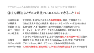 中学＄Ｐｒｏｌｏｇ(人工知能)の使い方 ２０１６．３．１８ ＫＩＴハッカソン準備資料
③主な用途まとめ（⇒元祖ＰＲＯＬＯＧにできること＋α）
１）自動証明 定理証明、要因やメカニズムの再起的推理と説明、主張理由づけ
２）解探索 （連立）言葉方程式の解探索、組合せによるアイディア・仮説・案の創出
３）診断・解決 医療・法律・人事・最適材料・故障等の診断／問題解決システム
４）データ抽出 オープンデータ／ビッグデータ等からの事象抽出、表記ゆれ整形
５）人格定義 人間的な価値観の定義と本格的な論理思考をもとに、
ネットからの質問に応答することが可能な疑似人格対話サービスの提供
６）教育 論理学自体、物理法則、社会のメカニズム、法律、哲学、生産管理等
７）ゲーム制御 アドベンチャー、ＲＰＧ、アクション、それらの世界観の結合
８）ロボット制御 人間的な価値観（優先順位）でより重大な危険を回避する制御の実現等
 