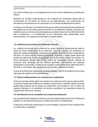 Informe Anual Sobre El Cumplimiento del Plan De Gestión Para la Vigencia 2015, E.S.E. Hospital Departamental San
Antonio de Pitalito.
98
Los únicos comités que no son obligatorios por norma se han establecido por Resolución
Interna.
Mediante los Comités Institucionales se han realizado las respectivas tareas para el
cumplimiento de los Planes de Acción de las dependencias y las correcciones y/o
desviaciones encontradas se han subsanado con los Planes de Mejoramiento Interno.
La Gerencia ha liderado un Comité General que se realiza semanalmente para atender las
dificultades que no han tenido oportuna solución en los diferentes Comités y Servicios. Se
estableció que uno de los puntos principales que se deben tratar en el Comité Gerencial ha
sido la facturación y el cumplimiento de los indicadores tanto asistenciales como
administrativos, y en especial la austeridad en el gasto público.
1.2. Auditoría Concurrente en los diferentes servicios.
La auditoría concurrente de la institución ha venido realizando diariamente las visitas a
todas las áreas asistenciales de la institución, ubicando paciente con problemas en
referencia, estancia prolongada, paraclínicos pendientes , buscando con los coordinadores
del área y el cuerpo médico tratante socializarlos y optimizar y agilizar hasta donde sea
posible las referencias, la alta de pacientes que se les pueden realizar los estudios de
forma ambulatoria siempre con el visto bueno del especialista tratante, además se
comentan esos pacientes con los médicos generales, disminuyendo las estancias
prolongadas y procurando a través de los auditores concurrentes de las diferentes EPS o
llamando a las mismas, las autorizaciones de servicios y referencia de éstas.
Fuente de la información relacionada con esta estrategia: Informe de Auditoría Concurrente
del equipo de Auditoría de Cuentas Médicas.
1.3. Planes de Mejoramiento con controles de cumplimiento.
Todos los servicios asistenciales han contado con su Plan de Acción para la vigencia 2015,
el cual fue evaluado por la Oficina de Calidad y Control Interno. Además, algunos servicios
asistenciales producto de los ajustes al cumplimiento de lo anterior o con el motivo de
subsanar falencias en la prestación del servicio suscribieron los respectivos planes de
mejoramiento interno por procesos.
1.4. Socialización de los resultados con el personal asistencial.
Las socializaciones realizadas de todos los procesos asistenciales reposan en la Oficina de
Calidad y en los diferentes servicios a medida que sufrieron modificaciones.
Fuente de la información relacionada con esta estrategia: Soportes de las socializaciones
en medio físico y magnético.
 