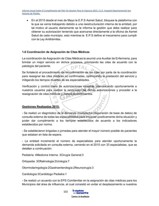 Informe Anual Sobre El Cumplimiento del Plan De Gestión Para la Vigencia 2015, E.S.E. Hospital Departamental San
Antonio de Pitalito.
102
 En el 2015 desde el mes de Mayo la E.P.S Asmet Salud, bloquea la plataforma con
la que se venía trabajando debido a una reestructuración interna de la entidad, por
tal motivo al usuario diariamente se le informa la gestión que debe realizar para
obtener su autorización teniendo que acercarse directamente a la oficina de Asmet
Salud de cada municipio, esto mientras la E.P.S define el mecanismo para cumplir
con la Ley Antitrámites.
1.6 Coordinación de Asignación de Citas Médicas
La coordinación de Asignación de Citas Médicas la asumió una Auxiliar de Enfermería, para
brindar un mejor servicio en dichos procesos, priorizando las citas de acuerdo con la
patología del paciente.
Se fortaleció el procedimiento de reconfirmación de las citas por parte de la coordinación
para reasignar las citas médicas no confirmadas, optimizando la prestación del servicio y
mitigando los tiempos muertos de las especialidades.
Verificación y control diario de autorizaciones vencidas, comunicando oportunamente a
nuestros usuarios para realizar la renovación de dichas autorizaciones y proceder a la
reasignación de citas médicas y demás procedimientos.
Gestiones Realizadas 2015:
- Se realizó un diagnóstico de la demanda insatisfecha (depuración de base de datos) de
consulta externa de todas las especialidades para impactar positivamente dicha situación y
poder dar cumplimiento a los tiempos establecidos de acuerdo a los indicadores
establecidos por norma.
- Se establecieron brigadas o jornadas para atender el mayor número posible de pacientes
que estaban en lista de espera.
- La entidad incrementó el número de especialistas para atender oportunamente la
demanda solicitada en consulta externa, cerrando en el 2015 con 33 especialistas, que se
detallan a continuación:
Pediatría: 4Medicina Interna: 3Cirugía General:3
Ortopedia: 3Oftalmologia:2Urología:7
Otorrinolaringología:2Gastroenterología:2Neurocirugía:3
Cardiología:3Cardiólogo Pediatra:1
- Se realizó un acuerdo con la EPS Comfamiliar en la asignación de citas médicas para los
Municipios del área de influencia, el cual consistió en evitar el desplazamiento a nuestros
 