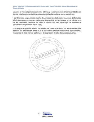 Informe Anual Sobre El Cumplimiento del Plan De Gestión Para la Vigencia 2015, E.S.E. Hospital Departamental San
Antonio de Pitalito.
103
usuarios al hospital para realizar dicho trámite; y en consecuencia entre las entidades se
tramitó toda la documentación y asignación de la cita mediante correo electrónico.
- La Oficina de asignación de citas ha desarrollado la estrategia de hacer dos (2) llamados
telefónicos como mínimo para confirmarle al paciente la fecha y hora de su cita médica; uno
de los resultados positivos ha sido la disminución del porcentaje de inasistencia
(Ubicándose en promedio en un 3,6%).
- Se mejoró el proceso interno de entrega de cuadros de turno por especialistas para
conocer con anticipación, entre el 20 al 25 del mes anterior el respectivo agendamiento,
mejorando de ésta manera los tiempos de asignación de citas de nuestros usuarios.
 