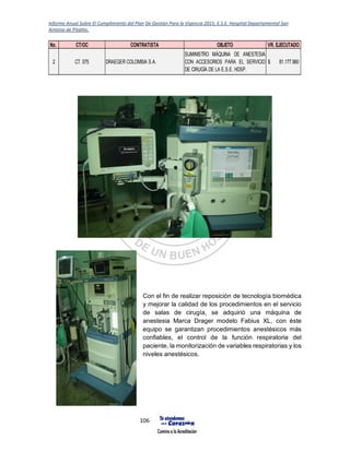Informe Anual Sobre El Cumplimiento del Plan De Gestión Para la Vigencia 2015, E.S.E. Hospital Departamental San
Antonio de Pitalito.
106
Con el fin de realizar reposición de tecnología biomédica
y mejorar la calidad de los procedimientos en el servicio
de salas de cirugía, se adquirió una máquina de
anestesia Marca Drager modelo Fabius XL, con éste
equipo se garantizan procedimientos anestésicos más
confiables, el control de la función respiratoria del
paciente, la monitorización de variables respiratorias y los
niveles anestésicos.
No. CT/OC CONTRATISTA OBJETO VR. EJECUTADO
2 CT. 075 DRAEGER COLOMBIA S.A.
SUMINISTRO MÁQUINA DE ANESTESIA
CON ACCESORIOS PARA EL SERVICIO
DE CIRUGÍA DE LA E.S.E. HDSP.
81.177.960$
 