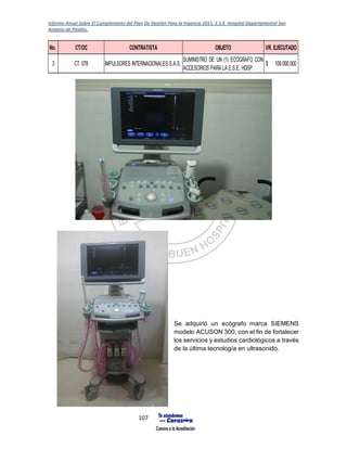 Informe Anual Sobre El Cumplimiento del Plan De Gestión Para la Vigencia 2015, E.S.E. Hospital Departamental San
Antonio de Pitalito.
107
Se adquirió un ecógrafo marca SIEMENS
modelo ACUSON 300, con el fin de fortalecer
los servicios y estudios cardiológicos a través
de la última tecnología en ultrasonido.
No. CT/OC CONTRATISTA OBJETO VR. EJECUTADO
3 CT. 078 IMPULSORES INTERNACIONALES S.A.S.
SUMINISTRO DE UN (1) ECÓGRAFO CON
ACCESORIOS PARA LA E.S.E. HDSP.
109.000.000$
 