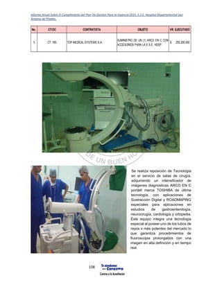 Informe Anual Sobre El Cumplimiento del Plan De Gestión Para la Vigencia 2015, E.S.E. Hospital Departamental San
Antonio de Pitalito.
108
Se realiza reposición de Tecnología
en el servicio de salas de cirugía,
adquiriendo un intensificador de
imágenes diagnosticas ARCO EN C
portátil marca TOSHIBA de última
tecnología, con aplicaciones de
Sustracción Digital y ROADMAPING
especiales para aplicaciones en
estudios de gastroenterología,
neurocirugía, cardiología y ortopedia.
Éste equipo integra una tecnología
especial al poseer uno de los tubos de
rayos x más potentes del mercado lo
que garantiza procedimientos de
fluoroscopia prolongados con una
imagen en alta definición y en tiempo
real.
No. CT/OC CONTRATISTA OBJETO VR. EJECUTADO
5 CT. 165 TOP MEDICAL SYSTEMS S.A.
SUMINISTRO DE UN (1) ARCO EN C CON
ACCESORIOS PARA LA E.S.E. HDSP.
255.200.000$
 