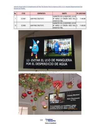Informe Anual Sobre El Cumplimiento del Plan De Gestión Para la Vigencia 2015, E.S.E. Hospital Departamental San
Antonio de Pitalito.
110
No. CT/OC CONTRATISTA OBJETO VR. EJECUTADO
7 OC.9621 JUAN PABLO DÍAZPUYO
SUMINISTRO DOS (2) MONITORES LED DE
49" MARCA LG FUNCIÓN VIDEO WALL
SENSOR DE PIXEL.
11.449.999$
10 OC.9833 JUAN PABLO DÍAZPUYO
SUMINISTRO DOS (2) MONITORES LED DE
49" MARCA LG FUNCIÓN VIDEO WALL
SENSOR DE PIXEL.
11.450.000$
 