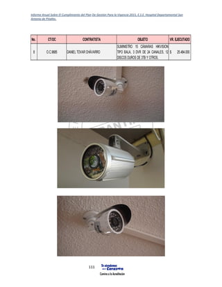 Informe Anual Sobre El Cumplimiento del Plan De Gestión Para la Vigencia 2015, E.S.E. Hospital Departamental San
Antonio de Pitalito.
111
No. CT/OC CONTRATISTA OBJETO VR. EJECUTADO
8 O.C.9685 DANIEL TOVAR CHÁVARRO
SUMINISTRO 15 CÁMARAS HIKVISION
TIPO BALA, 3 DVR DE 24 CANALES, 12
DISCOS DUROS DE 3TB Y OTROS.
25.484.000$
 