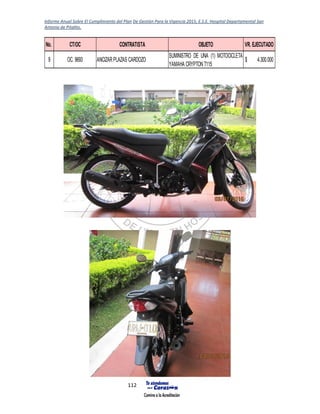 Informe Anual Sobre El Cumplimiento del Plan De Gestión Para la Vigencia 2015, E.S.E. Hospital Departamental San
Antonio de Pitalito.
112
No. CT/OC CONTRATISTA OBJETO VR. EJECUTADO
9 OC. 9693 ANCIZARPLAZAS CARDOZO
SUMINISTRO DE UNA (1) MOTOCICLETA
YAMAHA CRYPTONT115
4.300.000$
 