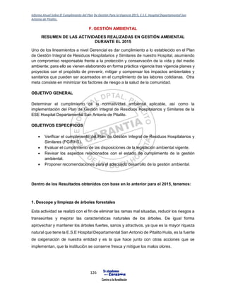Informe Anual Sobre El Cumplimiento del Plan De Gestión Para la Vigencia 2015, E.S.E. Hospital Departamental San
Antonio de Pitalito.
126
F. GESTIÓN AMBIENTAL
RESUMEN DE LAS ACTIVIDADES REALIZADAS EN GESTIÓN AMBIENTAL
DURANTE EL 2015
Uno de los lineamientos a nivel Gerencial es dar cumplimiento a lo establecido en el Plan
de Gestión Integral de Residuos Hospitalarios y Similares de nuestro Hospital, asumiendo
un compromiso responsable frente a la protección y conservación de la vida y del medio
ambiente; para ello se vienen elaborando en forma práctica vigencia tras vigencia planes y
proyectos con el propósito de prevenir, mitigar y compensar los impactos ambientales y
sanitarios que pueden ser acarreados en el cumplimiento de las labores cotidianas. Otra
meta consiste en minimizar los factores de riesgo a la salud de la comunidad.
OBJETIVO GENERAL
Determinar el cumplimiento de la normatividad ambiental aplicable, así como la
implementación del Plan de Gestión Integral de Residuos Hospitalarios y Similares de la
ESE Hospital Departamental San Antonio de Pitalito.
OBJETIVOS ESPECIFICOS
 Verificar el cumplimiento del Plan de Gestión Integral de Residuos Hospitalarios y
Similares (PGIRHS).
 Evaluar el cumplimiento de las disposiciones de la legislación ambiental vigente.
 Revisar los aspectos relacionados con el estado de cumplimiento de la gestión
ambiental.
 Proponer recomendaciones para el adecuado desarrollo de la gestión ambiental.
Dentro de los Resultados obtenidos con base en lo anterior para el 2015, tenemos:
1. Descope y limpieza de árboles forestales
Esta actividad se realizó con el fin de eliminar las ramas mal situadas, reducir los riesgos a
transeúntes y mejorar las características naturales de los árboles. De igual forma
aprovechar y mantener los árboles fuertes, sanos y atractivos, ya que es la mayor riqueza
natural que tiene la E.S.E Hospital Departamental San Antonio de Pitalito Huila, es la fuente
de oxigenación de nuestra entidad y es la que hace junto con otras acciones que se
implementan, que la institución se conserve fresca y mitigue los malos olores.
 