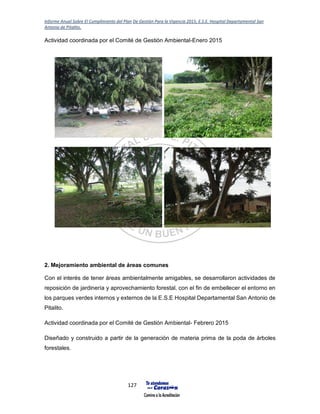 Informe Anual Sobre El Cumplimiento del Plan De Gestión Para la Vigencia 2015, E.S.E. Hospital Departamental San
Antonio de Pitalito.
127
Actividad coordinada por el Comité de Gestión Ambiental-Enero 2015
2. Mejoramiento ambiental de áreas comunes
Con el interés de tener áreas ambientalmente amigables, se desarrollaron actividades de
reposición de jardinería y aprovechamiento forestal, con el fin de embellecer el entorno en
los parques verdes internos y externos de la E.S.E Hospital Departamental San Antonio de
Pitalito.
Actividad coordinada por el Comité de Gestión Ambiental- Febrero 2015
Diseñado y construido a partir de la generación de materia prima de la poda de árboles
forestales.
 