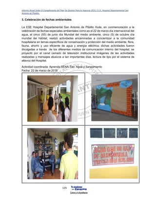 Informe Anual Sobre El Cumplimiento del Plan De Gestión Para la Vigencia 2015, E.S.E. Hospital Departamental San
Antonio de Pitalito.
129
3. Celebración de fechas ambientales
La ESE Hospital Departamental San Antonio de Pitalito Huila, en conmemoración a la
celebración de fechas especiales ambientales como es el 22 de marzo día internacional del
agua, el cinco (05) de junio día Mundial del medio ambiente, cinco (5) de octubre día
mundial del hábitat; realizó actividades encaminadas a concientizar a la comunidad
hospitalaria en temas específicos de conservación y protección del medio ambiente, flora,
fauna, ahorro y uso eficiente de agua y energía eléctrica; dichas actividades fueron
divulgadas a través de los diferentes medios de comunicación interno del hospital; se
proyectó por el canal cerrado de televisión institucional imágenes de las actividades
realizadas y mensajes alusivos a tan importantes días, lectura de tips por el sistema de
altavoz del Hospital.
Actividad coordinada: Aprendiz SENA-Tec. Agua y Saneamiento
Fecha: 22 de marzo de 2015
 