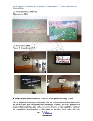 Informe Anual Sobre El Cumplimiento del Plan De Gestión Para la Vigencia 2015, E.S.E. Hospital Departamental San
Antonio de Pitalito.
130
Día mundial del medio ambiente
05 de junio de 2015
Día Mundial del Hábitat
Fecha: 05 de octubre de 2015
4. Mantenimiento almacenamiento central de residuos intermedios y central
Para el acopio de los residuos hospitalarios, la E.S.E Hospital Departamental San Antonio
de Pitalito cuenta con almacenamientos intermedios y central, los cuales poseen unas
características específicas para su funcionamiento. Durante la vigencia 2015 se realizaron
los respectivos mantenimientos a estas áreas, en paredes, pisos, redes eléctricas,
 