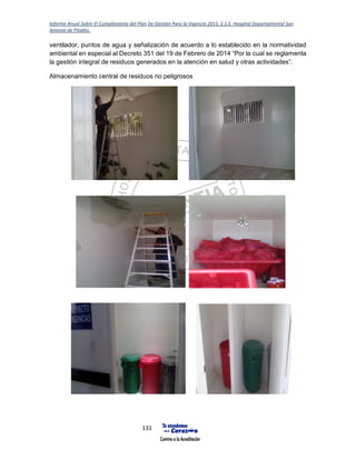 Informe Anual Sobre El Cumplimiento del Plan De Gestión Para la Vigencia 2015, E.S.E. Hospital Departamental San
Antonio de Pitalito.
131
ventilador, puntos de agua y señalización de acuerdo a lo establecido en la normatividad
ambiental en especial al Decreto 351 del 19 de Febrero de 2014 “Por la cual se reglamenta
la gestión integral de residuos generados en la atención en salud y otras actividades”.
Almacenamiento central de residuos no peligrosos
 