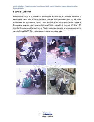 Informe Anual Sobre El Cumplimiento del Plan De Gestión Para la Vigencia 2015, E.S.E. Hospital Departamental San
Antonio de Pitalito.
132
5. Jornada Ambiental
Participación activa a la jornada de recolección de residuos de aparatos eléctricos y
electrónicos RAEE`S en el marco del día de reciclaje, actividad desarrollada por los entes
ambientales del Municipio de Pitalito, como la Corporación Territorial Zona Sur CAM y la
Empresa de servicios públicos domiciliarios de Pitalito; el día 22 de mayo de 2015 La ESE
Hospital Departamental San Antonio de Pitalito realizó la entrega de algunos elementos con
características RAEE`S los cuales se encontraban dados de baja.
 