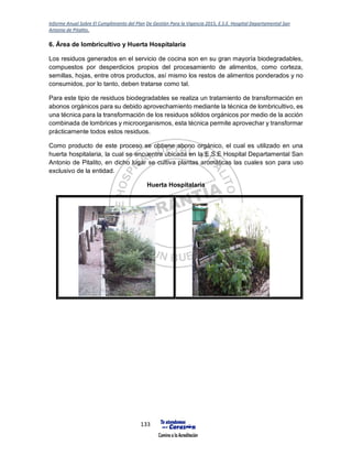 Informe Anual Sobre El Cumplimiento del Plan De Gestión Para la Vigencia 2015, E.S.E. Hospital Departamental San
Antonio de Pitalito.
133
6. Área de lombricultivo y Huerta Hospitalaria
Los residuos generados en el servicio de cocina son en su gran mayoría biodegradables,
compuestos por desperdicios propios del procesamiento de alimentos, como corteza,
semillas, hojas, entre otros productos, así mismo los restos de alimentos ponderados y no
consumidos, por lo tanto, deben tratarse como tal.
Para este tipio de residuos biodegradables se realiza un tratamiento de transformación en
abonos orgánicos para su debido aprovechamiento mediante la técnica de lombricultivo, es
una técnica para la transformación de los residuos sólidos orgánicos por medio de la acción
combinada de lombrices y microorganismos, esta técnica permite aprovechar y transformar
prácticamente todos estos residuos.
Como producto de este proceso se obtiene abono orgánico, el cual es utilizado en una
huerta hospitalaria, la cual se encuentra ubicada en la E.S.E Hospital Departamental San
Antonio de Pitalito, en dicho lugar se cultiva plantas aromáticas las cuales son para uso
exclusivo de la entidad.
Huerta Hospitalaria
 