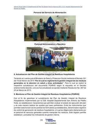 Informe Anual Sobre El Cumplimiento del Plan De Gestión Para la Vigencia 2015, E.S.E. Hospital Departamental San
Antonio de Pitalito.
138
Personal del Servicio de Alimentación
Personal Administrativo y Operativo
8. Actualizacion del Plan de Gestión Integral de Residuos Hospitalarios
Teniendo en cuenta que el Ministerio de Salud y Proteccion Social mediante el Decreto 351
del 19 de febrero de 2014 “Por el cual se reglamenta la gestión integral de los residuos
generados en la atencion en salud y otras actividades”. Para lo cual se realizó la
respectiva actualizacion del documento PGIRHS según lo expuesto en el Decreto
anteriormente descrito; una vez fue actualizado se aprobó mediante Resolucion No. 067 de
20 de Marzo de 2015.
9. Monitoreo al Plan de Gestión Integral de Residuos Hospitalarios (PGIRHS)
Con el fin de garantizar el cumplimiento del Plan de Gestión Integral de Residuos
Hospitalarios implementado por la ESE Hospital Departamental San Antonio de Pitalito
Huila, se establecieron mecanismos que permiten evaluar el estado de ejecución del plan
y de esta manera realizar los ajustes que sean pertinentes. Entre los instrumentos que
permiten esta función se encuentran los formularios ya establecidos, denominados registros
de control de generación de residuos hospitalarios; el cual es diligenciado diariamente por
el personal de servicios generales quienes manipulan los residuos. Este registro permite
establecer y actualizar los indicadores de gestión interna.
 