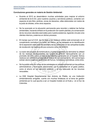 Informe Anual Sobre El Cumplimiento del Plan De Gestión Para la Vigencia 2015, E.S.E. Hospital Departamental San
Antonio de Pitalito.
141
Conclusiones generales en materia de Gestión Ambiental:
 Durante el 2015 se desarrollaron muchas actividades para mejorar el entorno
ambiental de la E.S.E. para nuestros usuarios y servidores públicos, contando con
espacios al aire libre, jardines, zonas de descanso, sillas elaboradas con restos de
la poda de árboles, entre otros espacios.
 Se ha avanzado en la educación permanente para recordar y celebrar las fechas
ambientales, haciendo énfasis en la protección de nuestro planeta y la conservación
de los recursos naturales esenciales para nuestra existencia, logrando vincular a los
clientes internos y externos en dichos procesos.
 El manejo que la E.S.E. les ha dado a los residuos sólidos está enmarcado en el
cumplimiento normativo a la fecha, así mismo, se ha trabajado en la identificación
de la separación adecuada del reciclaje y se ha participado en las campañas locales
de recolección de residuos de pos consumo como los RAEES.
 La razón del proyecto de lombricultura y huerta hospitalaria es demostrar la utilidad
de los residuos biodegradables los cuales se generan mensualmente con un
promedio del 29% sobre el total de los residuos generados en el hospital. Dichos
residuos son utilizados a través de la cadena de aprovechamiento, del cual se logra
extraer abono orgánico, producción de humus, hortalizas y aromáticas, entre otros.
 Se ha podido articular varias de las estrategias en materia ambiental con las políticas
administrativas y financieras relacionadas con la austeridad en al gasto público,
como el ahorro en los servicios públicos, y el uso adecuado de los recursos
renovables.
 La ESE Hospital Departamental San Antonio de Pitalito, es una Institución
ambientalmente amigable, cuenta con muchas fortalezas en el tema de gestión
ambiental por lo cual apunta a ser un hospital modelo en el Huila y en el Sur de
Colombia.
 