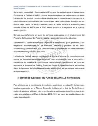 Informe Anual Sobre El Cumplimiento del Plan De Gestión Para la Vigencia 2015, E.S.E. Hospital Departamental San
Antonio de Pitalito.
13
Se ha dado continuidad y funcionalidad al Programa de Auditoría para el Mejoramiento
Continuo de la Calidad –PAMEC- con sus respectivos planes de mejoramiento, en todos
los servicios del hospital. La metodología utilizada para su desarrollo se ha centrado en la
priorización de no conformidades para impactarlas a través de los planes de mejora, en pro
de una mejor calidad del servicio prestado, como se detalla en la tabla anterior logrando
una efectividad del 94,7% para el 2015, siendo superior a la registrada en la vigencia
anterior (93,1%).
Se hizo acompañamiento en todos los servicios asistenciales en el fortalecimiento del
Programa de Seguridad del Paciente, reporte y gestión de los eventos adversos.
Se fortaleció: El Modelo Funcional de Urgencias, la adherencia a guías, protocolos, y las
respectivas actualizaciones de los manuales, formatos y procesos de las áreas
asistenciales y administrativas, que fueron revisadas y aprobadas en el Comité del sistema
de Control Interno y Garantía de Calidad.
La Oficina de Calidad, ha dado cumplimiento al flujo de la información y reporte por cada
una de las dependencias del área asistencial, como administrativo para la elaboración y
medición de los respectivos indicadores de calidad al interior del Hospital, así como los
reportados al Ministerio de Salud y Protección Social, la Superintendencia Nacional de
Salud, la Secretaría de Salud Departamental y a la EPS con las que tuvimos contratos en
la vigencia del 2015.
2. GESTIÓN DE EJECUCIÓN DEL PLAN DE DESARROLLO INSTITUCIONAL
Para el diseño de la metodología de medición, seguimiento y evaluación de las metas
anuales proyectadas en el Plan de Desarrollo Institucional, el Jefe de Control Interno,
elaboró la siguiente tabla con valores ponderados a continuación teniendo en cuenta las
metas proyectadas en el Plan de Gestión 2012-2016, así como las establecidas en las
metas de producción.
 