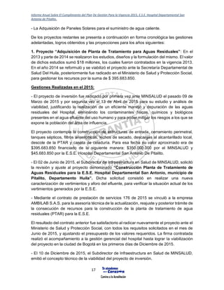 Informe Anual Sobre El Cumplimiento del Plan De Gestión Para la Vigencia 2015, E.S.E. Hospital Departamental San
Antonio de Pitalito.
17
- La Adquisición de Paneles Solares para el suministro de agua caliente.
De los proyectos restantes se presenta a continuación en forma cronológica las gestiones
adelantadas, logros obtenidos y las proyecciones para los años siguientes:
1. Proyecto “Adquisición de Planta de Tratamiento para Aguas Residuales”: En el
2013 y parte de 2014 se realizaron los estudios, diseños y la formulación del mismo. El valor
de dichos estudios sumó $18 millones, los cuales fueron contratados en la vigencia 2013.
En el año 2014 se reformuló y se viabilizó el proyecto ante la Secretaría Departamental de
Salud Del Huila, posteriormente fue radicado en el Ministerio de Salud y Protección Social,
para gestionar los recursos por la suma de $ 395.683.850.
Gestiones Realizadas en el 2015:
- El proyecto de inversión fue radicado por primera vez ante MINSALUD el pasado 09 de
Marzo de 2015 y por segunda vez el 13 de Abril de 2015 para su estudio y análisis de
viabilidad, justificando la realización de un eficiente manejo y depuración de las aguas
residuales del Hospital, eliminando los contaminantes físicos, químicos y biológicos
presentes en el agua efluente del uso humano y para poder mitigar los riesgos a los que se
expone la población del área de influencia.
El proyecto contempla la construcción de estructuras de entrada, cerramiento perimetral,
tanques sépticos, filtros anaeróbicos, lechos de secado, descargas al alcantarillado local,
descole de la PTAR y caseta de celaduría. Para esa fecha su valor aproximado era de
$395.683.850 financiado de la siguiente manera: $350.000.000 por el MINSALUD y
$45.683.850 por la E.S.E. Hospital Departamental San Antonio De Pitalito.
- El 02 de Junio de 2015, el Subdirector de Infraestructura en Salud de MINSALUD, solicitó
la revisión y ajuste al proyecto denominado “Construcción Planta de Tratamiento de
Aguas Residuales para la E.S.E. Hospital Departamental San Antonio, municipio de
Pitalito, Departamento Huila”. Dicha solicitud consistió en realizar una nueva
caracterización de vertimientos y aforo del efluente, para verificar la situación actual de los
vertimientos generados por la E.S.E.
- Mediante el contrato de prestación de servicios 176 de 2015 se vinculó a la empresa
AMBILAB S.A.S. para la asesoría técnica de la actualización, reajuste y posterior trámite de
la consecución de recursos para la construcción de la planta de tratamiento de agua
residuales (PTAR) para la E.S.E.
El resultado del contrato anterior fue satisfactorio al radicar nuevamente el proyecto ante el
Ministerio de Salud y Protección Social, con todos los requisitos solicitados en el mes de
Junio de 2015, y ajustando el presupuesto de los valores requeridos. La firma contratada
realizó el acompañamiento a la gestión gerencial del hospital hasta lograr la viabilización
del proyecto en la ciudad de Bogotá en los primeros días de Diciembre de 2015.
- El 10 de Diciembre de 2015, el Subdirector de Infraestructura en Salud de MINSALUD,
emitió el concepto técnico de la viabilidad del proyecto de inversión.
 