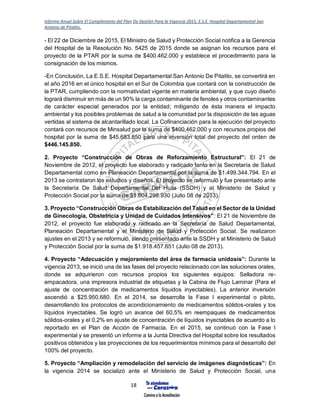 Informe Anual Sobre El Cumplimiento del Plan De Gestión Para la Vigencia 2015, E.S.E. Hospital Departamental San
Antonio de Pitalito.
18
- El 22 de Diciembre de 2015, El Ministro de Salud y Protección Social notifica a la Gerencia
del Hospital de la Resolución No. 5425 de 2015 donde se asignan los recursos para el
proyecto de la PTAR por la suma de $400.462.000 y establece el procedimiento para la
consignación de los mismos.
-En Conclusión, La E.S.E. Hospital Departamental San Antonio De Pitalito, se convertirá en
el año 2016 en el único hospital en el Sur de Colombia que contará con la construcción de
la PTAR, cumpliendo con la normatividad vigente en materia ambiental, y que cuyo diseño
logrará disminuir en más de un 90% la carga contaminante de fenoles y otros contaminantes
de carácter especial generados por la entidad; mitigando de ésta manera el impacto
ambiental y los posibles problemas de salud a la comunidad por la disposición de las aguas
vertidas al sistema de alcantarillado local. La Cofinanciación para la ejecución del proyecto
contará con recursos de Minsalud por la suma de $400.462.000 y con recursos propios del
hospital por la suma de $45.683.850 para una inversión total del proyecto del orden de
$446.145.850.
2. Proyecto “Construcción de Obras de Reforzamiento Estructural”: El 21 de
Noviembre de 2012, el proyecto fue elaborado y radicado tanto en la Secretaría de Salud
Departamental como en Planeación Departamental por la suma de $1.499.344.794. En el
2013 se contrataron los estudios y diseños. El proyecto se reformuló y fue presentado ante
la Secretaría De Salud Departamental Del Huila (SSDH) y al Ministerio de Salud y
Protección Social por la suma de $1.604.298.930 (Julio 08 de 2013).
3. Proyecto “Construcción Obras de Estabilización del Talud en el Sector de la Unidad
de Ginecología, Obstetricia y Unidad de Cuidados Intensivos”: El 21 de Noviembre de
2012, el proyecto fue elaborado y radicado en la Secretaría de Salud Departamental,
Planeación Departamental y el Ministerio de Salud y Protección Social. Se realizaron
ajustes en el 2013 y se reformuló, siendo presentado ante la SSDH y al Ministerio de Salud
y Protección Social por la suma de $1.918.457.651 (Julio 08 de 2013).
4. Proyecto “Adecuación y mejoramiento del área de farmacia unidosis”: Durante la
vigencia 2013, se inició una de las fases del proyecto relacionado con las soluciones orales,
donde se adquirieron con recursos propios los siguientes equipos: Selladora re-
empacadora, una impresora industrial de etiquetas y la Cabina de Flujo Laminar (Para el
ajuste de concentración de medicamentos líquidos inyectables). La anterior inversión
ascendió a $25.950.680. En el 2014, se desarrolla la Fase I experimental o piloto,
desarrollando los protocolos de acondicionamiento de medicamentos sólidos-orales y los
líquidos inyectables. Se logró un avance del 60,5% en reempaques de medicamentos
sólidos-orales y el 0,2% en ajuste de concentración de líquidos inyectables de acuerdo a lo
reportado en el Plan de Acción de Farmacia. En el 2015, se continuó con la Fase I
experimental y se presentó un informe a la Junta Directiva del Hospital sobre los resultados
positivos obtenidos y las proyecciones de los requerimientos mínimos para el desarrollo del
100% del proyecto.
5. Proyecto “Ampliación y remodelación del servicio de imágenes diagnósticas”: En
la vigencia 2014 se socializó ante el Ministerio de Salud y Protección Social, una
 